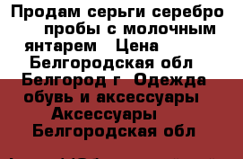 Продам серьги серебро 925 пробы с молочным янтарем › Цена ­ 900 - Белгородская обл., Белгород г. Одежда, обувь и аксессуары » Аксессуары   . Белгородская обл.